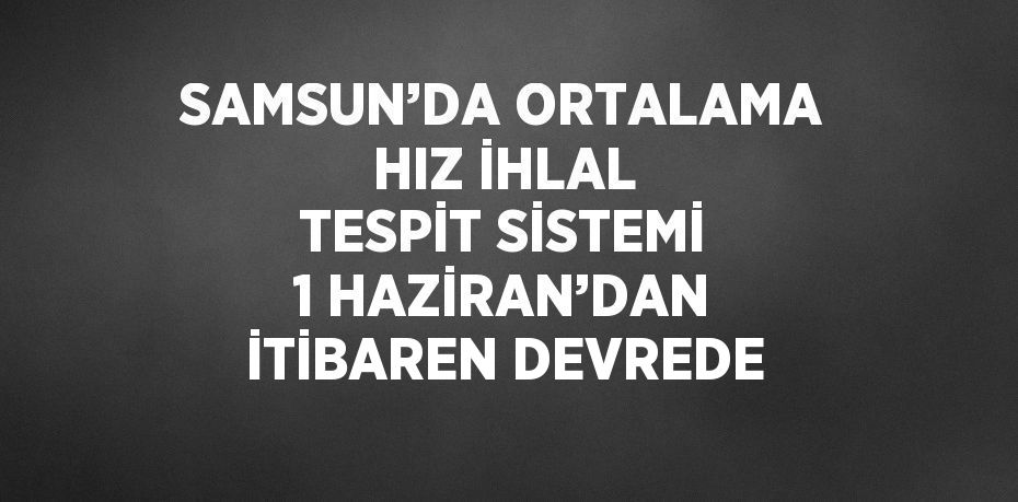 SAMSUN’DA ORTALAMA HIZ İHLAL TESPİT SİSTEMİ 1 HAZİRAN’DAN İTİBAREN DEVREDE