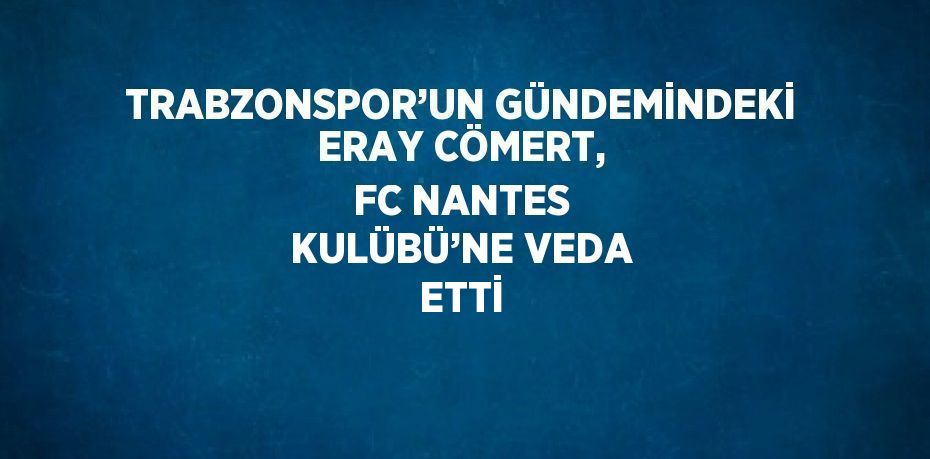 TRABZONSPOR’UN GÜNDEMİNDEKİ ERAY CÖMERT, FC NANTES KULÜBÜ’NE VEDA ETTİ