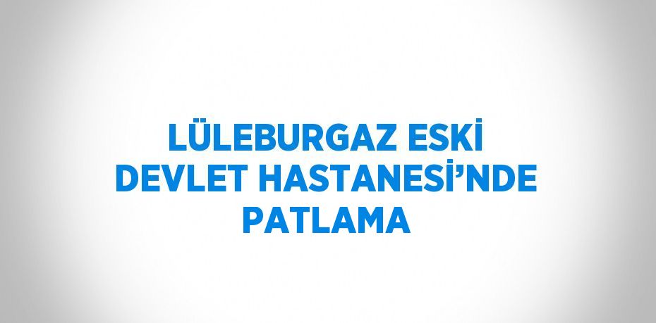 LÜLEBURGAZ ESKİ DEVLET HASTANESİ’NDE PATLAMA