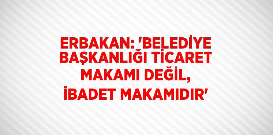 ERBAKAN: 'BELEDİYE BAŞKANLIĞI TİCARET MAKAMI DEĞİL, İBADET MAKAMIDIR'