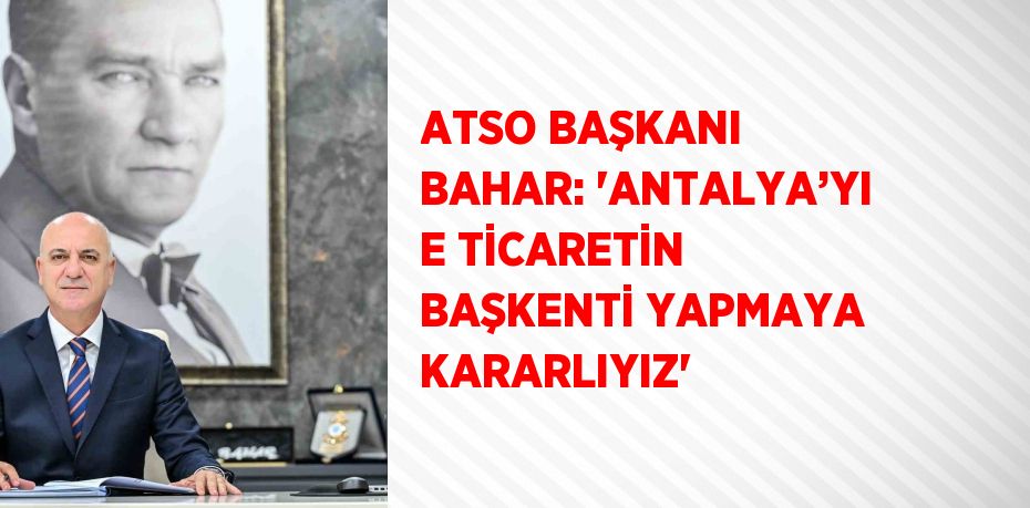 ATSO BAŞKANI BAHAR: 'ANTALYA’YI E TİCARETİN BAŞKENTİ YAPMAYA KARARLIYIZ'