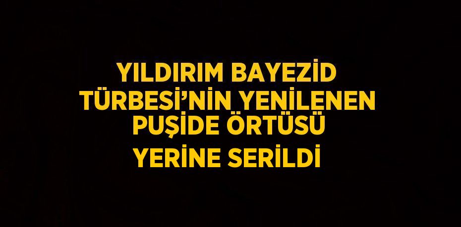 YILDIRIM BAYEZİD TÜRBESİ’NİN YENİLENEN PUŞİDE ÖRTÜSÜ YERİNE SERİLDİ