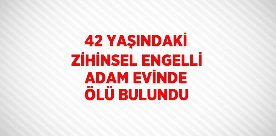 42 YAŞINDAKİ ZİHİNSEL ENGELLİ ADAM EVİNDE ÖLÜ BULUNDU