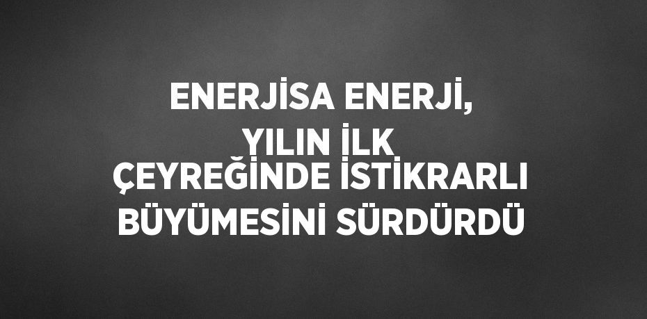 ENERJİSA ENERJİ, YILIN İLK ÇEYREĞİNDE İSTİKRARLI BÜYÜMESİNİ SÜRDÜRDÜ