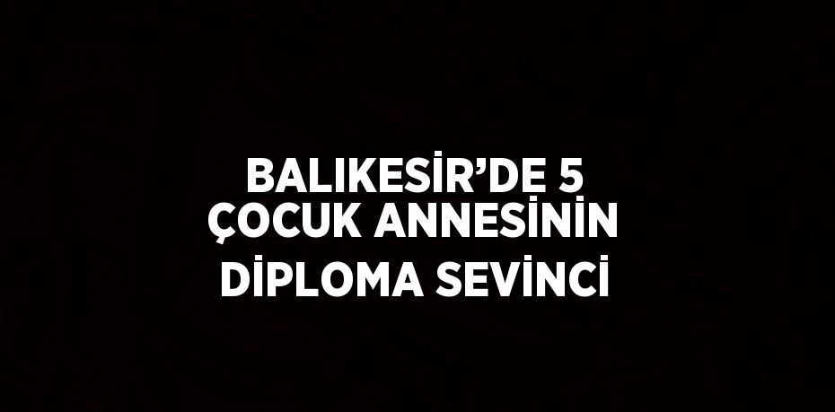 BALIKESİR’DE 5 ÇOCUK ANNESİNİN DİPLOMA SEVİNCİ