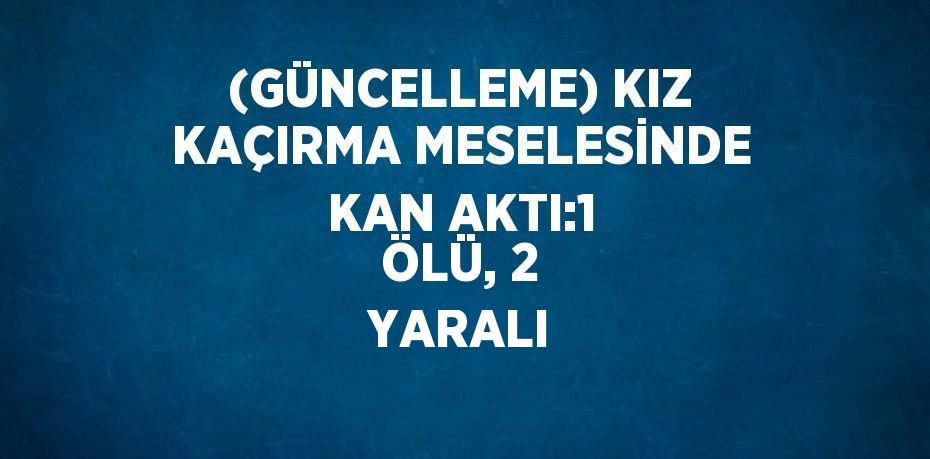 (GÜNCELLEME) KIZ KAÇIRMA MESELESİNDE KAN AKTI:1 ÖLÜ, 2 YARALI