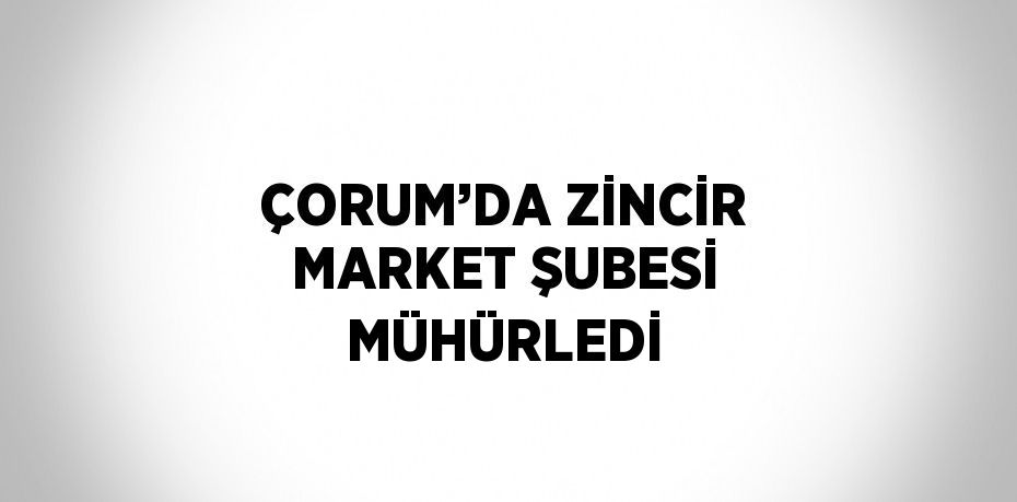 ÇORUM’DA ZİNCİR MARKET ŞUBESİ MÜHÜRLEDİ