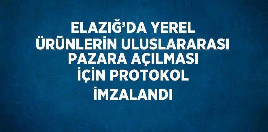 ELAZIĞ’DA YEREL ÜRÜNLERİN ULUSLARARASI PAZARA AÇILMASI İÇİN PROTOKOL İMZALANDI