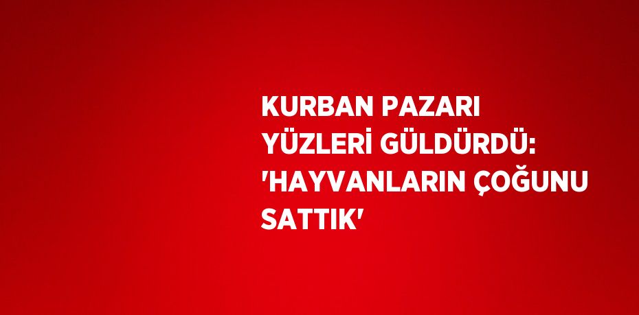 KURBAN PAZARI YÜZLERİ GÜLDÜRDÜ: 'HAYVANLARIN ÇOĞUNU SATTIK'