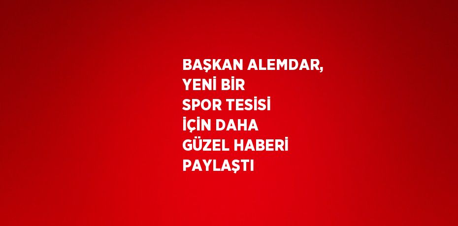 BAŞKAN ALEMDAR, YENİ BİR SPOR TESİSİ İÇİN DAHA GÜZEL HABERİ PAYLAŞTI