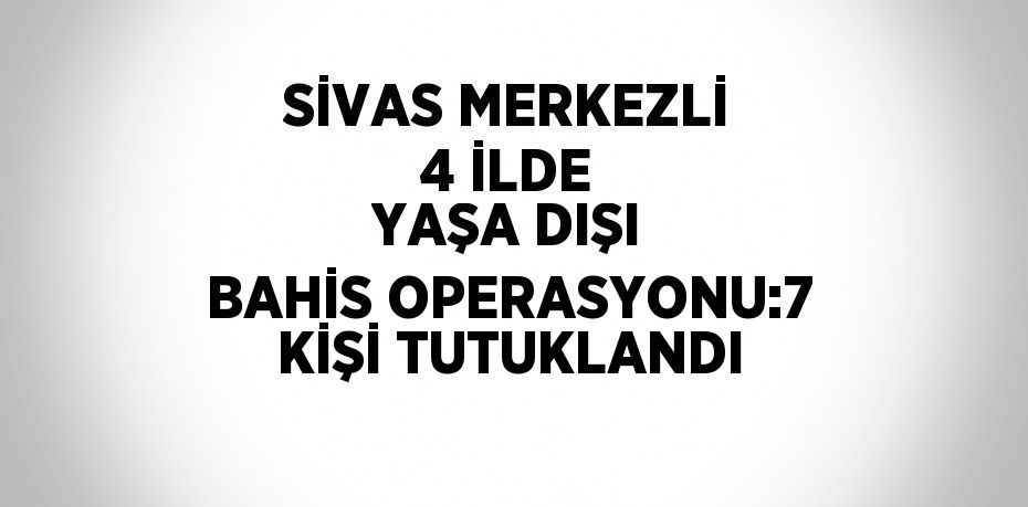 SİVAS MERKEZLİ 4 İLDE YAŞA DIŞI BAHİS OPERASYONU:7 KİŞİ TUTUKLANDI