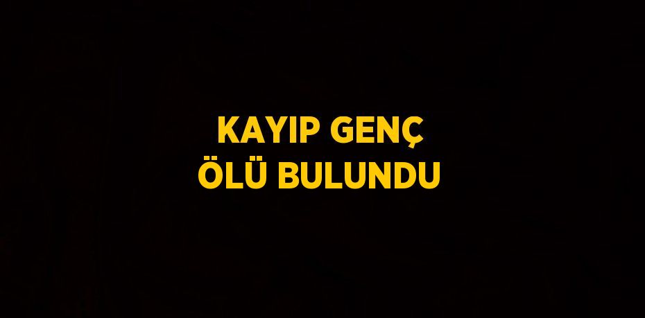 KAYIP GENÇ ÖLÜ BULUNDU