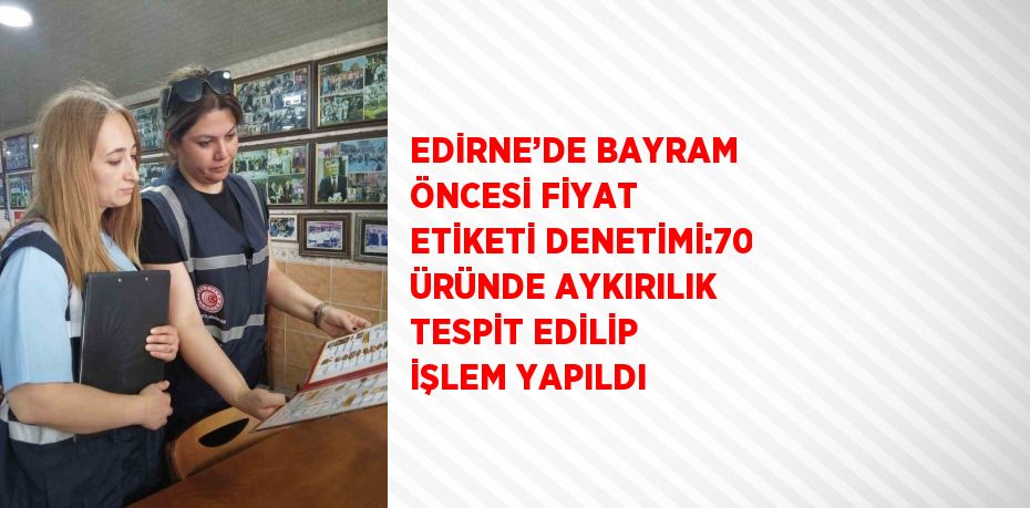 EDİRNE’DE BAYRAM ÖNCESİ FİYAT ETİKETİ DENETİMİ:70 ÜRÜNDE AYKIRILIK TESPİT EDİLİP İŞLEM YAPILDI