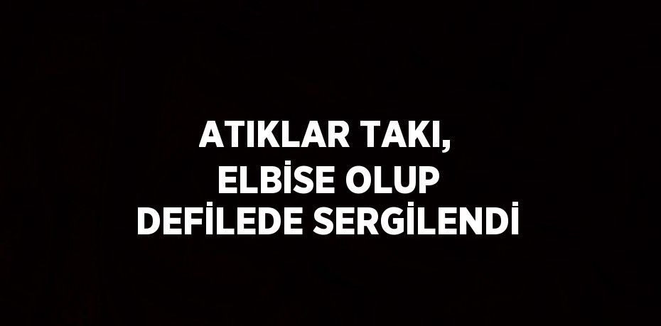 ATIKLAR TAKI, ELBİSE OLUP DEFİLEDE SERGİLENDİ