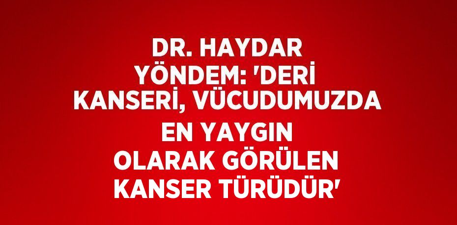 DR. HAYDAR YÖNDEM: 'DERİ KANSERİ, VÜCUDUMUZDA EN YAYGIN OLARAK GÖRÜLEN KANSER TÜRÜDÜR'