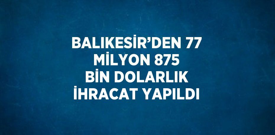 BALIKESİR’DEN 77 MİLYON 875 BİN DOLARLIK İHRACAT YAPILDI