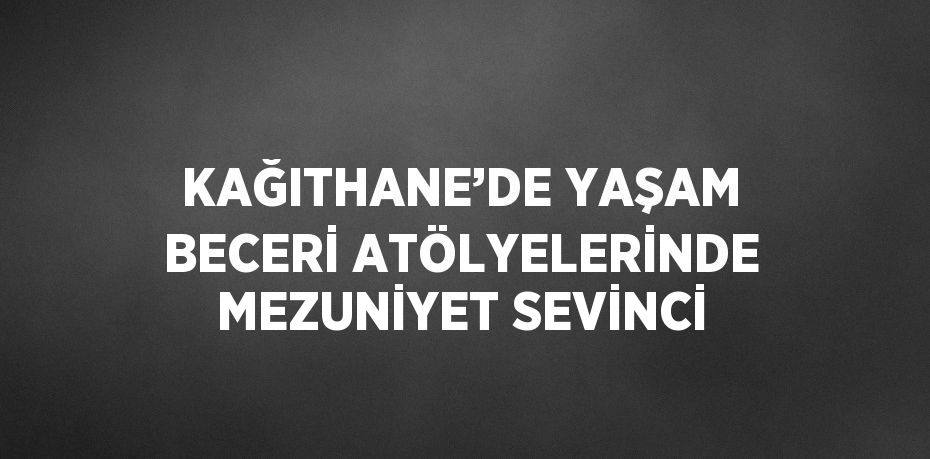 KAĞITHANE’DE YAŞAM BECERİ ATÖLYELERİNDE MEZUNİYET SEVİNCİ