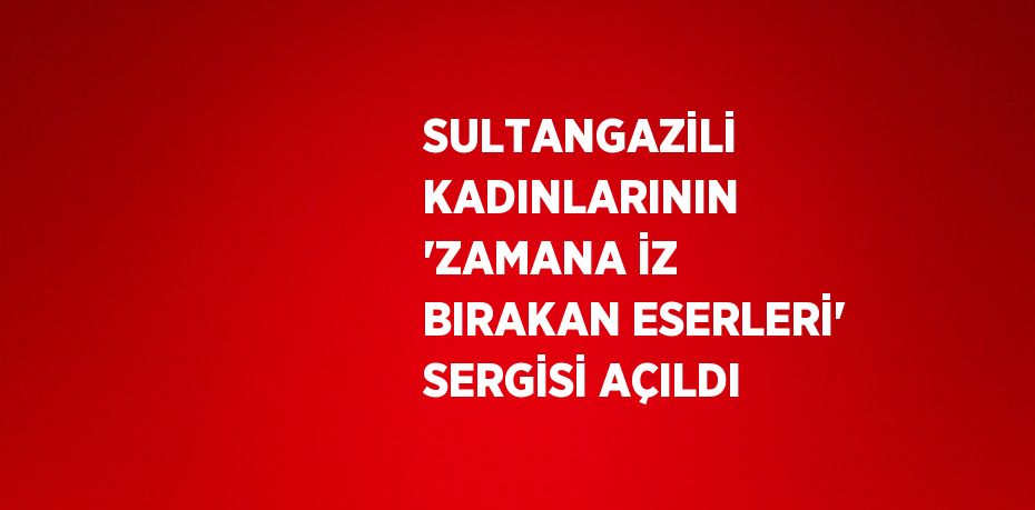 SULTANGAZİLİ KADINLARININ 'ZAMANA İZ BIRAKAN ESERLERİ' SERGİSİ AÇILDI