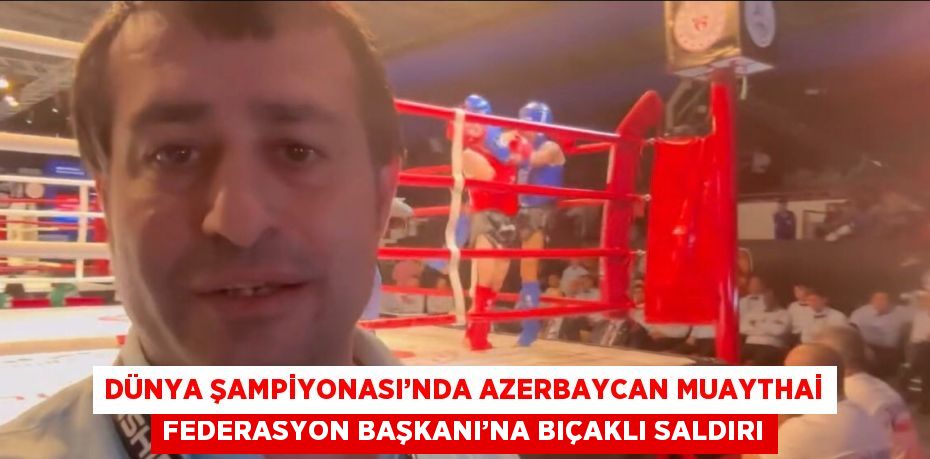 DÜNYA ŞAMPİYONASI’NDA AZERBAYCAN MUAYTHAİ FEDERASYON BAŞKANI’NA BIÇAKLI SALDIRI