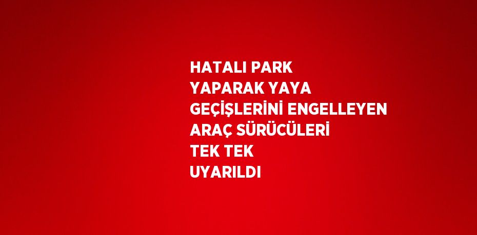 HATALI PARK YAPARAK YAYA GEÇİŞLERİNİ ENGELLEYEN ARAÇ SÜRÜCÜLERİ TEK TEK UYARILDI
