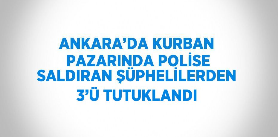 ANKARA’DA KURBAN PAZARINDA POLİSE SALDIRAN ŞÜPHELİLERDEN 3’Ü TUTUKLANDI