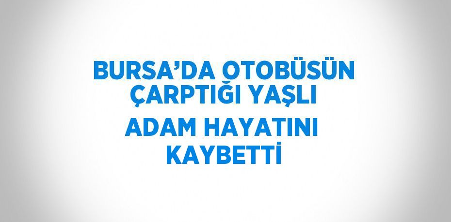 BURSA’DA OTOBÜSÜN ÇARPTIĞI YAŞLI ADAM HAYATINI KAYBETTİ