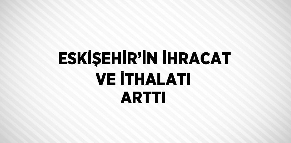 ESKİŞEHİR’İN İHRACAT VE İTHALATI ARTTI