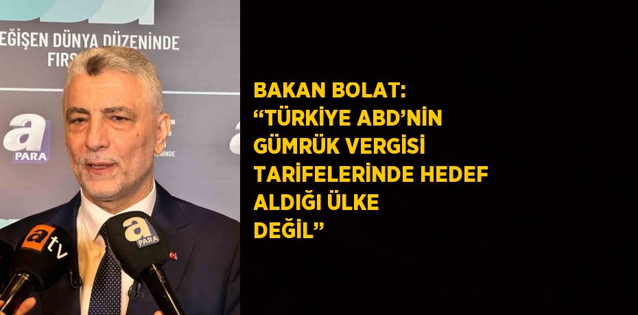 BAKAN BOLAT: ‘‘TÜRKİYE ABD’NİN GÜMRÜK VERGİSİ TARİFELERİNDE HEDEF ALDIĞI ÜLKE DEĞİL’’
