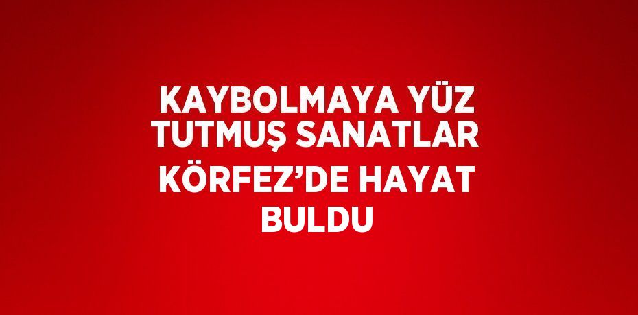 KAYBOLMAYA YÜZ TUTMUŞ SANATLAR KÖRFEZ’DE HAYAT BULDU