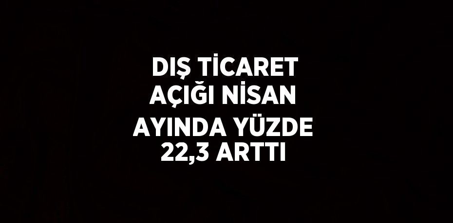 DIŞ TİCARET AÇIĞI NİSAN AYINDA YÜZDE 22,3 ARTTI