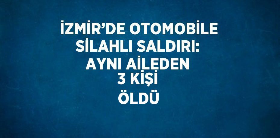 İZMİR’DE OTOMOBİLE SİLAHLI SALDIRI: AYNI AİLEDEN 3 KİŞİ ÖLDÜ
