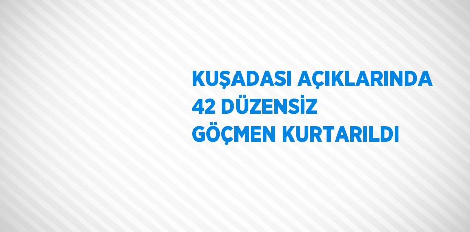 KUŞADASI AÇIKLARINDA 42 DÜZENSİZ GÖÇMEN KURTARILDI