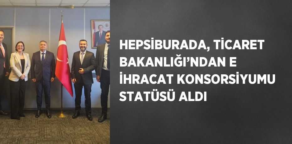 HEPSİBURADA, TİCARET BAKANLIĞI’NDAN E İHRACAT KONSORSİYUMU STATÜSÜ ALDI