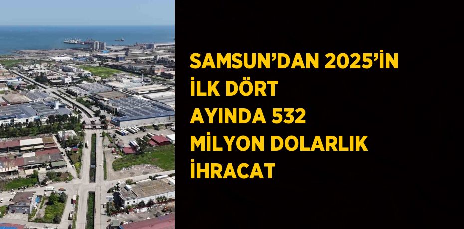SAMSUN’DAN 2025’İN İLK DÖRT AYINDA 532 MİLYON DOLARLIK İHRACAT