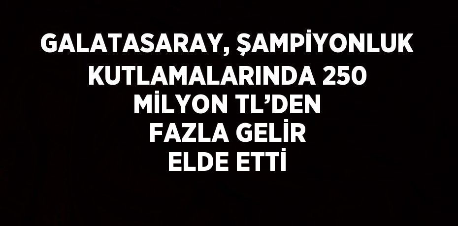 GALATASARAY, ŞAMPİYONLUK KUTLAMALARINDA 250 MİLYON TL’DEN FAZLA GELİR ELDE ETTİ