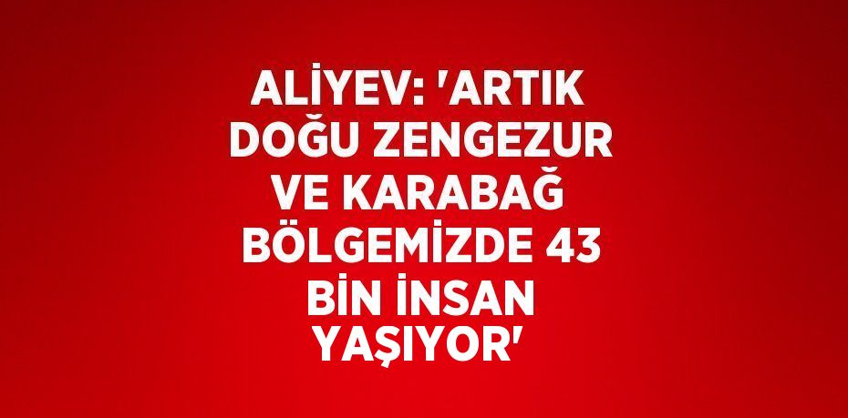 ALİYEV: 'ARTIK DOĞU ZENGEZUR VE KARABAĞ BÖLGEMİZDE 43 BİN İNSAN YAŞIYOR'