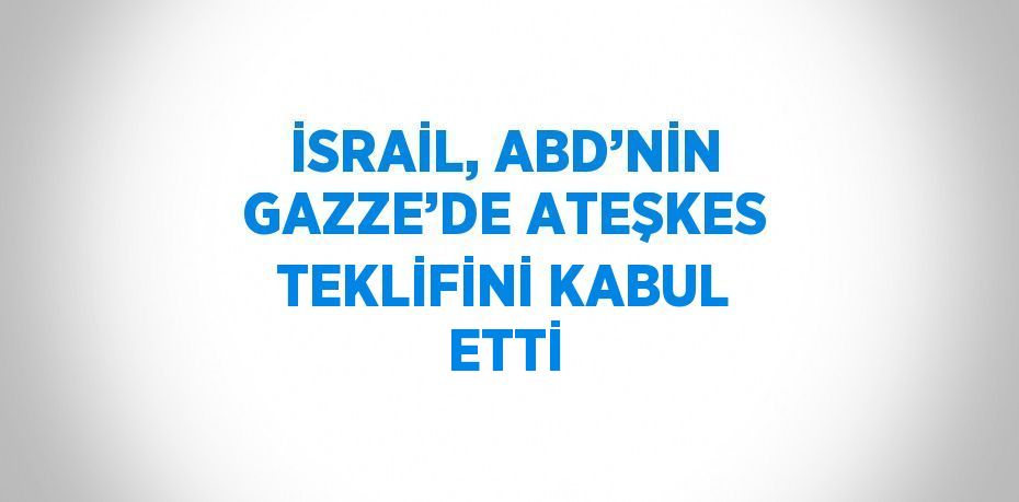 İSRAİL, ABD’NİN GAZZE’DE ATEŞKES TEKLİFİNİ KABUL ETTİ