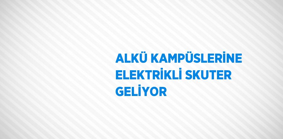 ALKÜ KAMPÜSLERİNE ELEKTRİKLİ SKUTER GELİYOR