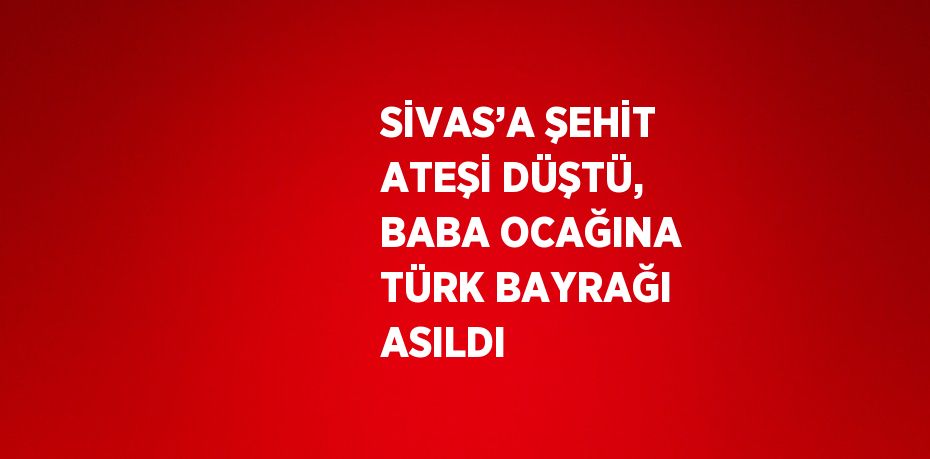 SİVAS’A ŞEHİT ATEŞİ DÜŞTÜ, BABA OCAĞINA TÜRK BAYRAĞI ASILDI