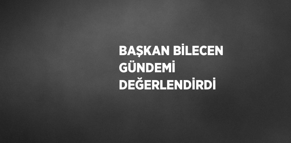 BAŞKAN BİLECEN GÜNDEMİ DEĞERLENDİRDİ