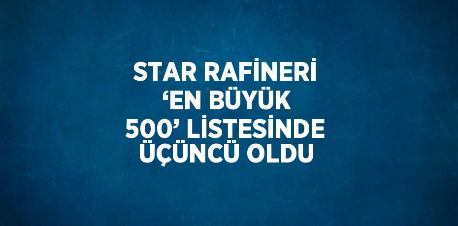 STAR RAFİNERİ ‘EN BÜYÜK 500’ LİSTESİNDE ÜÇÜNCÜ OLDU