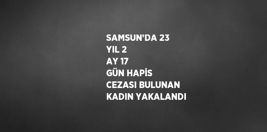 SAMSUN’DA 23 YIL 2 AY 17 GÜN HAPİS CEZASI BULUNAN KADIN YAKALANDI