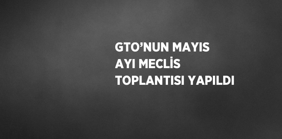 GTO’NUN MAYIS AYI MECLİS TOPLANTISI YAPILDI