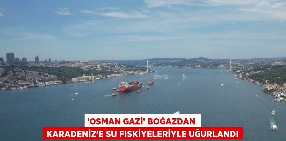 ’OSMAN GAZİ’ BOĞAZDAN KARADENİZ’E SU FISKİYELERİYLE UĞURLANDI