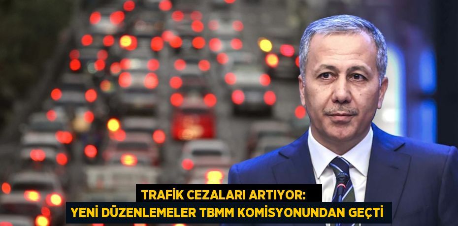 TRAFİK CEZALARI ARTIYOR:    YENİ DÜZENLEMELER TBMM KOMİSYONUNDAN GEÇTİ