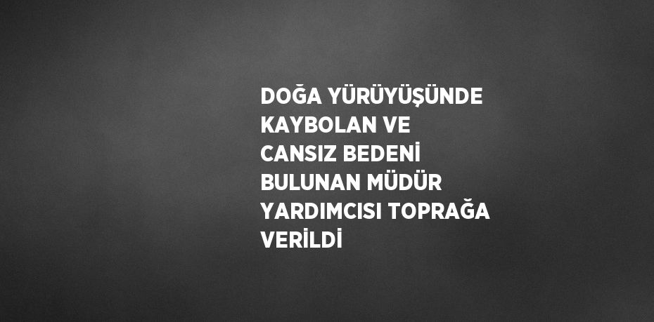 DOĞA YÜRÜYÜŞÜNDE KAYBOLAN VE CANSIZ BEDENİ BULUNAN MÜDÜR YARDIMCISI TOPRAĞA VERİLDİ