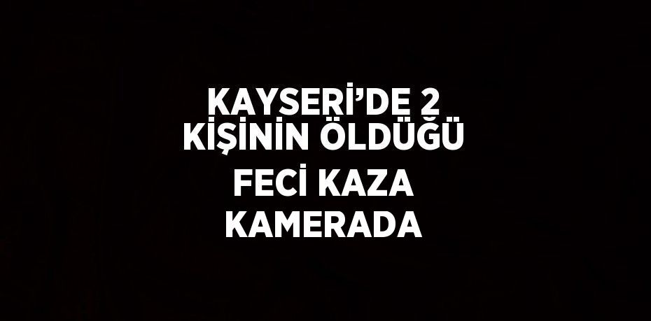 KAYSERİ’DE 2 KİŞİNİN ÖLDÜĞÜ FECİ KAZA KAMERADA