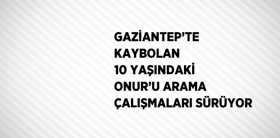 GAZİANTEP’TE KAYBOLAN 10 YAŞINDAKİ ONUR’U ARAMA ÇALIŞMALARI SÜRÜYOR
