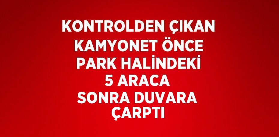 KONTROLDEN ÇIKAN KAMYONET ÖNCE PARK HALİNDEKİ 5 ARACA SONRA DUVARA ÇARPTI
