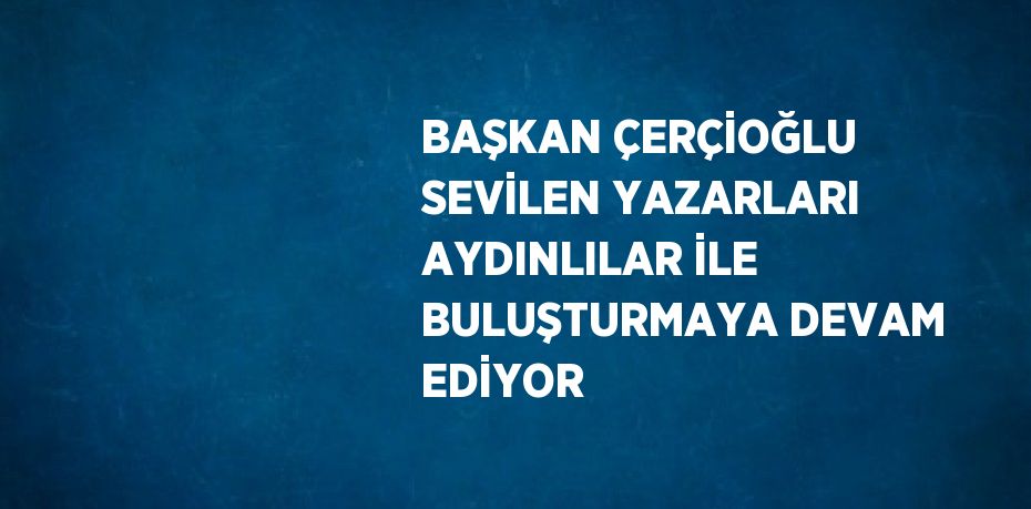 BAŞKAN ÇERÇİOĞLU SEVİLEN YAZARLARI AYDINLILAR İLE BULUŞTURMAYA DEVAM EDİYOR